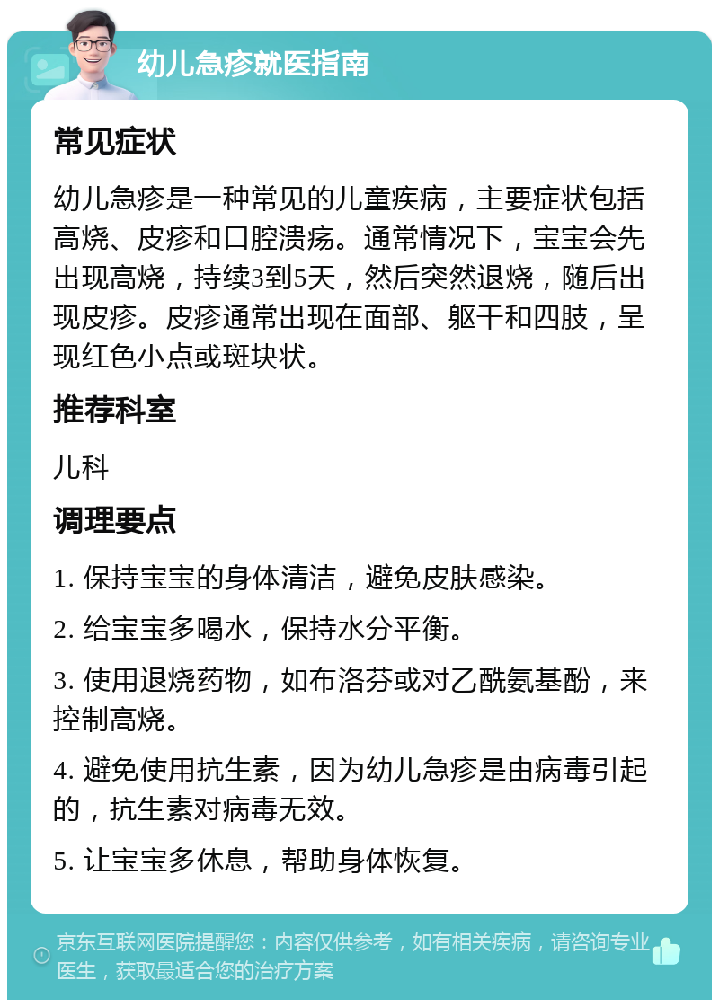 幼儿急疹就医指南 常见症状 幼儿急疹是一种常见的儿童疾病，主要症状包括高烧、皮疹和口腔溃疡。通常情况下，宝宝会先出现高烧，持续3到5天，然后突然退烧，随后出现皮疹。皮疹通常出现在面部、躯干和四肢，呈现红色小点或斑块状。 推荐科室 儿科 调理要点 1. 保持宝宝的身体清洁，避免皮肤感染。 2. 给宝宝多喝水，保持水分平衡。 3. 使用退烧药物，如布洛芬或对乙酰氨基酚，来控制高烧。 4. 避免使用抗生素，因为幼儿急疹是由病毒引起的，抗生素对病毒无效。 5. 让宝宝多休息，帮助身体恢复。