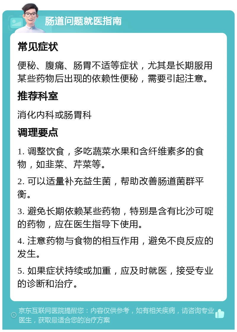 肠道问题就医指南 常见症状 便秘、腹痛、肠胃不适等症状，尤其是长期服用某些药物后出现的依赖性便秘，需要引起注意。 推荐科室 消化内科或肠胃科 调理要点 1. 调整饮食，多吃蔬菜水果和含纤维素多的食物，如韭菜、芹菜等。 2. 可以适量补充益生菌，帮助改善肠道菌群平衡。 3. 避免长期依赖某些药物，特别是含有比沙可啶的药物，应在医生指导下使用。 4. 注意药物与食物的相互作用，避免不良反应的发生。 5. 如果症状持续或加重，应及时就医，接受专业的诊断和治疗。