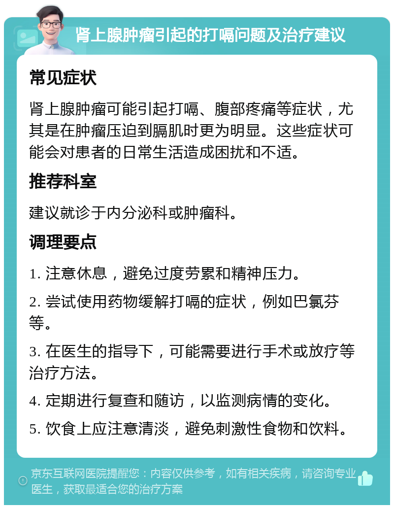 肾上腺肿瘤引起的打嗝问题及治疗建议 常见症状 肾上腺肿瘤可能引起打嗝、腹部疼痛等症状，尤其是在肿瘤压迫到膈肌时更为明显。这些症状可能会对患者的日常生活造成困扰和不适。 推荐科室 建议就诊于内分泌科或肿瘤科。 调理要点 1. 注意休息，避免过度劳累和精神压力。 2. 尝试使用药物缓解打嗝的症状，例如巴氯芬等。 3. 在医生的指导下，可能需要进行手术或放疗等治疗方法。 4. 定期进行复查和随访，以监测病情的变化。 5. 饮食上应注意清淡，避免刺激性食物和饮料。