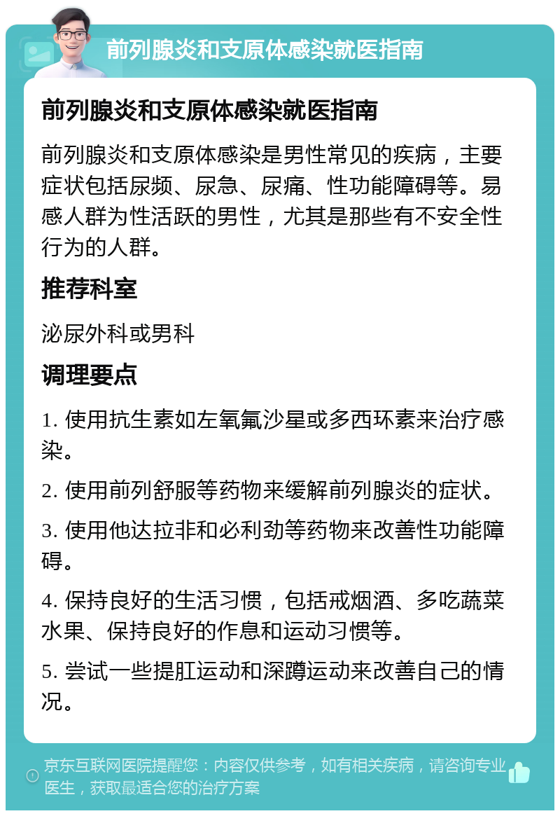 前列腺炎和支原体感染就医指南 前列腺炎和支原体感染就医指南 前列腺炎和支原体感染是男性常见的疾病，主要症状包括尿频、尿急、尿痛、性功能障碍等。易感人群为性活跃的男性，尤其是那些有不安全性行为的人群。 推荐科室 泌尿外科或男科 调理要点 1. 使用抗生素如左氧氟沙星或多西环素来治疗感染。 2. 使用前列舒服等药物来缓解前列腺炎的症状。 3. 使用他达拉非和必利劲等药物来改善性功能障碍。 4. 保持良好的生活习惯，包括戒烟酒、多吃蔬菜水果、保持良好的作息和运动习惯等。 5. 尝试一些提肛运动和深蹲运动来改善自己的情况。