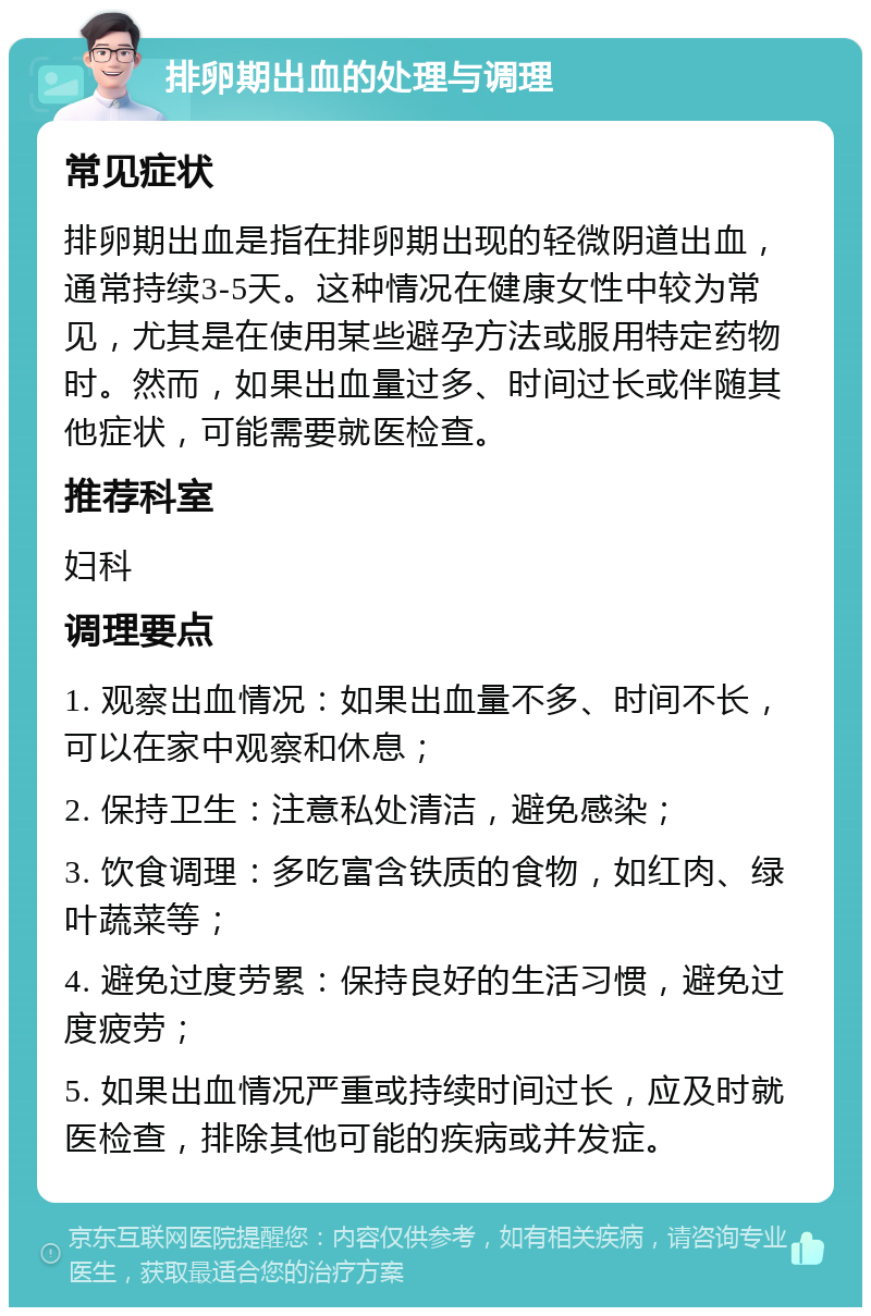 排卵期出血的处理与调理 常见症状 排卵期出血是指在排卵期出现的轻微阴道出血，通常持续3-5天。这种情况在健康女性中较为常见，尤其是在使用某些避孕方法或服用特定药物时。然而，如果出血量过多、时间过长或伴随其他症状，可能需要就医检查。 推荐科室 妇科 调理要点 1. 观察出血情况：如果出血量不多、时间不长，可以在家中观察和休息； 2. 保持卫生：注意私处清洁，避免感染； 3. 饮食调理：多吃富含铁质的食物，如红肉、绿叶蔬菜等； 4. 避免过度劳累：保持良好的生活习惯，避免过度疲劳； 5. 如果出血情况严重或持续时间过长，应及时就医检查，排除其他可能的疾病或并发症。