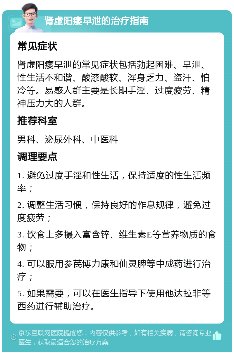 肾虚阳痿早泄的治疗指南 常见症状 肾虚阳痿早泄的常见症状包括勃起困难、早泄、性生活不和谐、酸漆酸软、浑身乏力、盗汗、怕冷等。易感人群主要是长期手淫、过度疲劳、精神压力大的人群。 推荐科室 男科、泌尿外科、中医科 调理要点 1. 避免过度手淫和性生活，保持适度的性生活频率； 2. 调整生活习惯，保持良好的作息规律，避免过度疲劳； 3. 饮食上多摄入富含锌、维生素E等营养物质的食物； 4. 可以服用参芪博力康和仙灵脾等中成药进行治疗； 5. 如果需要，可以在医生指导下使用他达拉非等西药进行辅助治疗。