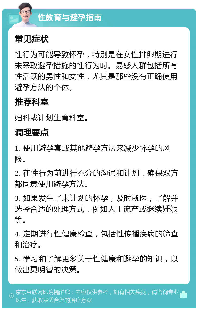 性教育与避孕指南 常见症状 性行为可能导致怀孕，特别是在女性排卵期进行未采取避孕措施的性行为时。易感人群包括所有性活跃的男性和女性，尤其是那些没有正确使用避孕方法的个体。 推荐科室 妇科或计划生育科室。 调理要点 1. 使用避孕套或其他避孕方法来减少怀孕的风险。 2. 在性行为前进行充分的沟通和计划，确保双方都同意使用避孕方法。 3. 如果发生了未计划的怀孕，及时就医，了解并选择合适的处理方式，例如人工流产或继续妊娠等。 4. 定期进行性健康检查，包括性传播疾病的筛查和治疗。 5. 学习和了解更多关于性健康和避孕的知识，以做出更明智的决策。