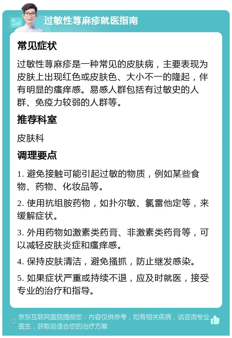 过敏性荨麻疹就医指南 常见症状 过敏性荨麻疹是一种常见的皮肤病，主要表现为皮肤上出现红色或皮肤色、大小不一的隆起，伴有明显的瘙痒感。易感人群包括有过敏史的人群、免疫力较弱的人群等。 推荐科室 皮肤科 调理要点 1. 避免接触可能引起过敏的物质，例如某些食物、药物、化妆品等。 2. 使用抗组胺药物，如扑尔敏、氯雷他定等，来缓解症状。 3. 外用药物如激素类药膏、非激素类药膏等，可以减轻皮肤炎症和瘙痒感。 4. 保持皮肤清洁，避免搔抓，防止继发感染。 5. 如果症状严重或持续不退，应及时就医，接受专业的治疗和指导。