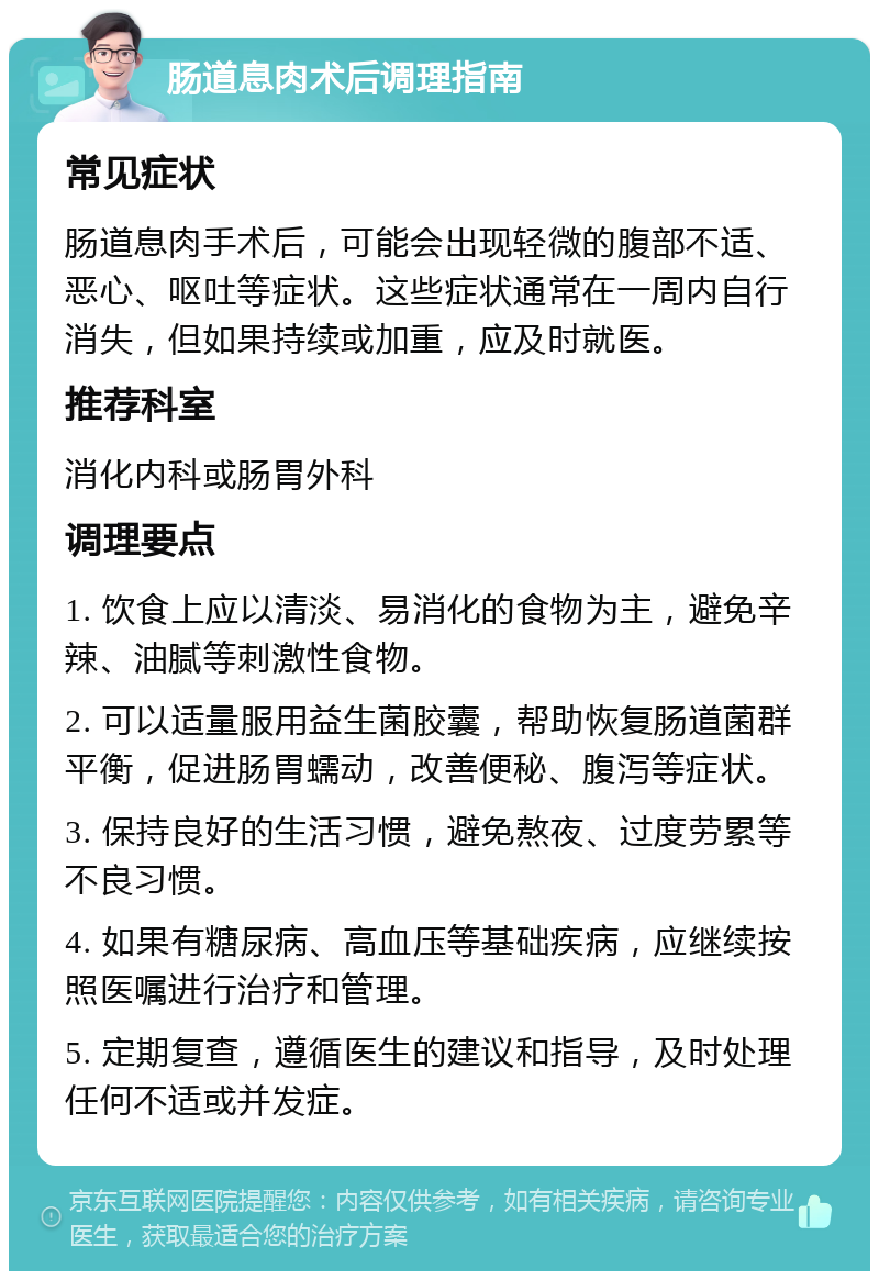 肠道息肉术后调理指南 常见症状 肠道息肉手术后，可能会出现轻微的腹部不适、恶心、呕吐等症状。这些症状通常在一周内自行消失，但如果持续或加重，应及时就医。 推荐科室 消化内科或肠胃外科 调理要点 1. 饮食上应以清淡、易消化的食物为主，避免辛辣、油腻等刺激性食物。 2. 可以适量服用益生菌胶囊，帮助恢复肠道菌群平衡，促进肠胃蠕动，改善便秘、腹泻等症状。 3. 保持良好的生活习惯，避免熬夜、过度劳累等不良习惯。 4. 如果有糖尿病、高血压等基础疾病，应继续按照医嘱进行治疗和管理。 5. 定期复查，遵循医生的建议和指导，及时处理任何不适或并发症。