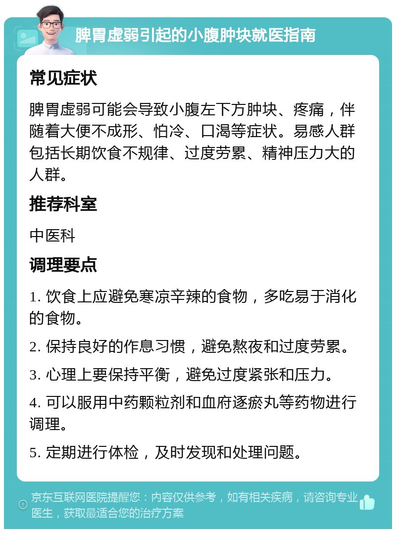 脾胃虚弱引起的小腹肿块就医指南 常见症状 脾胃虚弱可能会导致小腹左下方肿块、疼痛，伴随着大便不成形、怕冷、口渴等症状。易感人群包括长期饮食不规律、过度劳累、精神压力大的人群。 推荐科室 中医科 调理要点 1. 饮食上应避免寒凉辛辣的食物，多吃易于消化的食物。 2. 保持良好的作息习惯，避免熬夜和过度劳累。 3. 心理上要保持平衡，避免过度紧张和压力。 4. 可以服用中药颗粒剂和血府逐瘀丸等药物进行调理。 5. 定期进行体检，及时发现和处理问题。