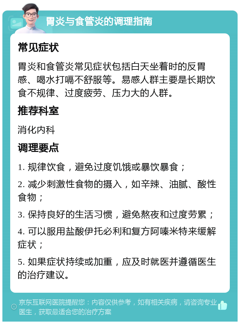 胃炎与食管炎的调理指南 常见症状 胃炎和食管炎常见症状包括白天坐着时的反胃感、喝水打嗝不舒服等。易感人群主要是长期饮食不规律、过度疲劳、压力大的人群。 推荐科室 消化内科 调理要点 1. 规律饮食，避免过度饥饿或暴饮暴食； 2. 减少刺激性食物的摄入，如辛辣、油腻、酸性食物； 3. 保持良好的生活习惯，避免熬夜和过度劳累； 4. 可以服用盐酸伊托必利和复方阿嗪米特来缓解症状； 5. 如果症状持续或加重，应及时就医并遵循医生的治疗建议。