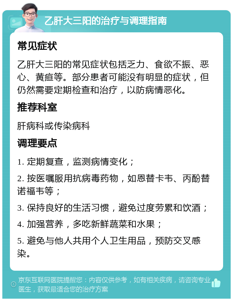 乙肝大三阳的治疗与调理指南 常见症状 乙肝大三阳的常见症状包括乏力、食欲不振、恶心、黄疸等。部分患者可能没有明显的症状，但仍然需要定期检查和治疗，以防病情恶化。 推荐科室 肝病科或传染病科 调理要点 1. 定期复查，监测病情变化； 2. 按医嘱服用抗病毒药物，如恩替卡韦、丙酚替诺福韦等； 3. 保持良好的生活习惯，避免过度劳累和饮酒； 4. 加强营养，多吃新鲜蔬菜和水果； 5. 避免与他人共用个人卫生用品，预防交叉感染。