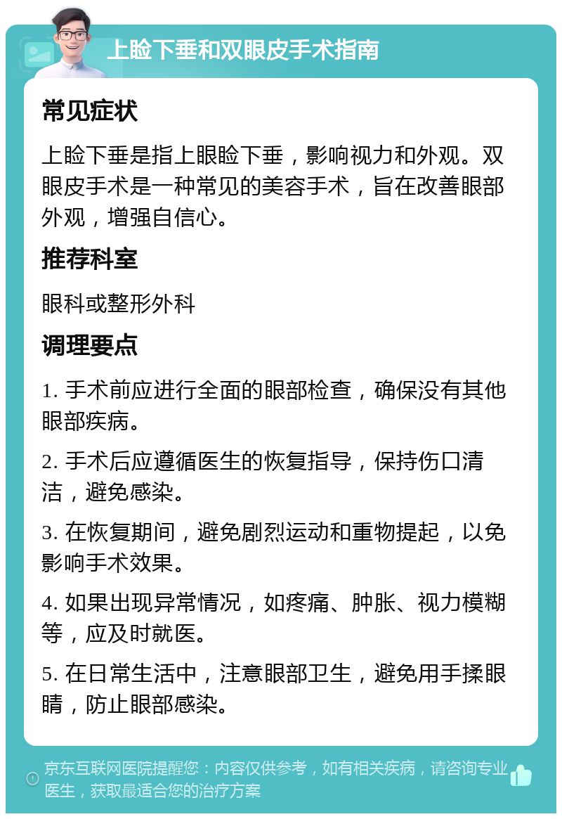 上睑下垂和双眼皮手术指南 常见症状 上睑下垂是指上眼睑下垂，影响视力和外观。双眼皮手术是一种常见的美容手术，旨在改善眼部外观，增强自信心。 推荐科室 眼科或整形外科 调理要点 1. 手术前应进行全面的眼部检查，确保没有其他眼部疾病。 2. 手术后应遵循医生的恢复指导，保持伤口清洁，避免感染。 3. 在恢复期间，避免剧烈运动和重物提起，以免影响手术效果。 4. 如果出现异常情况，如疼痛、肿胀、视力模糊等，应及时就医。 5. 在日常生活中，注意眼部卫生，避免用手揉眼睛，防止眼部感染。