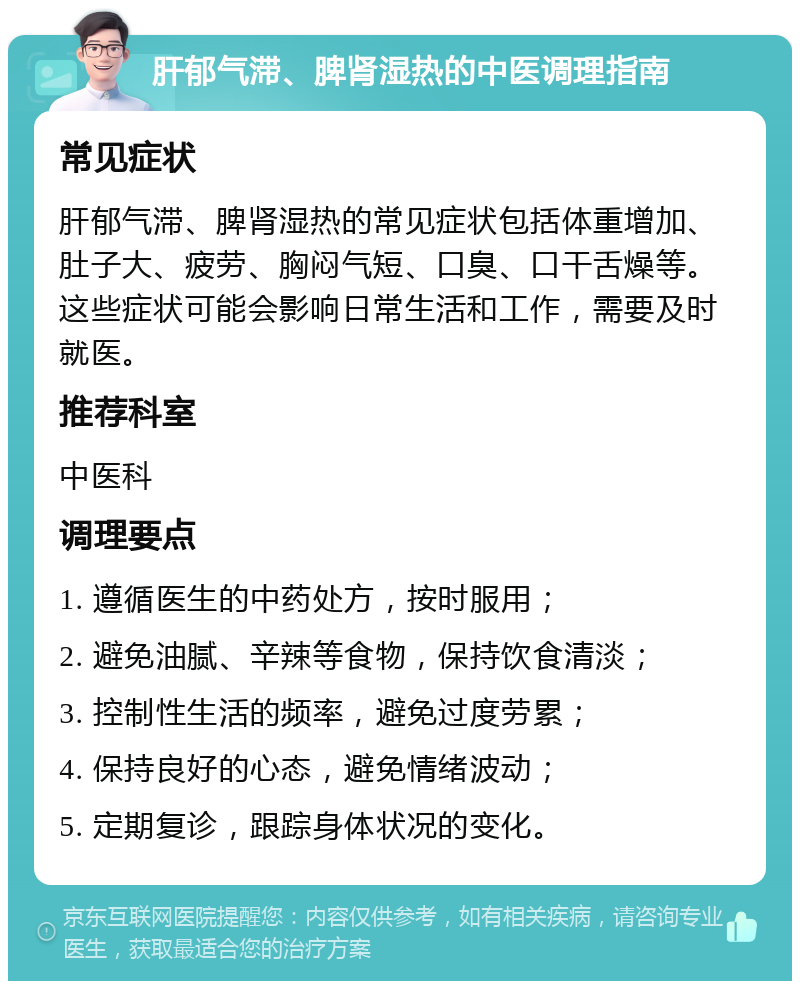 肝郁气滞、脾肾湿热的中医调理指南 常见症状 肝郁气滞、脾肾湿热的常见症状包括体重增加、肚子大、疲劳、胸闷气短、口臭、口干舌燥等。这些症状可能会影响日常生活和工作，需要及时就医。 推荐科室 中医科 调理要点 1. 遵循医生的中药处方，按时服用； 2. 避免油腻、辛辣等食物，保持饮食清淡； 3. 控制性生活的频率，避免过度劳累； 4. 保持良好的心态，避免情绪波动； 5. 定期复诊，跟踪身体状况的变化。