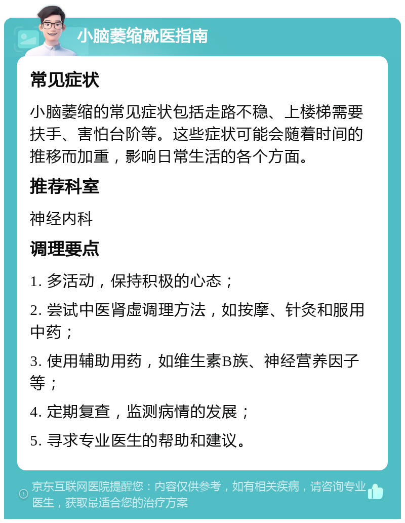 小脑萎缩就医指南 常见症状 小脑萎缩的常见症状包括走路不稳、上楼梯需要扶手、害怕台阶等。这些症状可能会随着时间的推移而加重，影响日常生活的各个方面。 推荐科室 神经内科 调理要点 1. 多活动，保持积极的心态； 2. 尝试中医肾虚调理方法，如按摩、针灸和服用中药； 3. 使用辅助用药，如维生素B族、神经营养因子等； 4. 定期复查，监测病情的发展； 5. 寻求专业医生的帮助和建议。