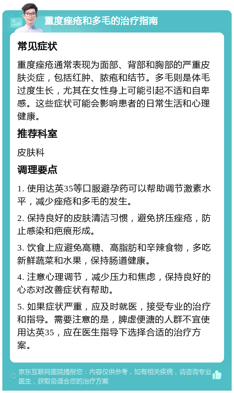 重度痤疮和多毛的治疗指南 常见症状 重度痤疮通常表现为面部、背部和胸部的严重皮肤炎症，包括红肿、脓疱和结节。多毛则是体毛过度生长，尤其在女性身上可能引起不适和自卑感。这些症状可能会影响患者的日常生活和心理健康。 推荐科室 皮肤科 调理要点 1. 使用达英35等口服避孕药可以帮助调节激素水平，减少痤疮和多毛的发生。 2. 保持良好的皮肤清洁习惯，避免挤压痤疮，防止感染和疤痕形成。 3. 饮食上应避免高糖、高脂肪和辛辣食物，多吃新鲜蔬菜和水果，保持肠道健康。 4. 注意心理调节，减少压力和焦虑，保持良好的心态对改善症状有帮助。 5. 如果症状严重，应及时就医，接受专业的治疗和指导。需要注意的是，脾虚便溏的人群不宜使用达英35，应在医生指导下选择合适的治疗方案。