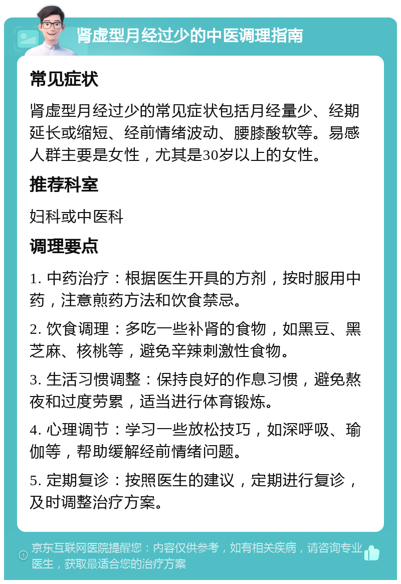 肾虚型月经过少的中医调理指南 常见症状 肾虚型月经过少的常见症状包括月经量少、经期延长或缩短、经前情绪波动、腰膝酸软等。易感人群主要是女性，尤其是30岁以上的女性。 推荐科室 妇科或中医科 调理要点 1. 中药治疗：根据医生开具的方剂，按时服用中药，注意煎药方法和饮食禁忌。 2. 饮食调理：多吃一些补肾的食物，如黑豆、黑芝麻、核桃等，避免辛辣刺激性食物。 3. 生活习惯调整：保持良好的作息习惯，避免熬夜和过度劳累，适当进行体育锻炼。 4. 心理调节：学习一些放松技巧，如深呼吸、瑜伽等，帮助缓解经前情绪问题。 5. 定期复诊：按照医生的建议，定期进行复诊，及时调整治疗方案。