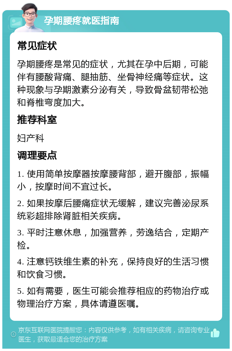 孕期腰疼就医指南 常见症状 孕期腰疼是常见的症状，尤其在孕中后期，可能伴有腰酸背痛、腿抽筋、坐骨神经痛等症状。这种现象与孕期激素分泌有关，导致骨盆韧带松弛和脊椎弯度加大。 推荐科室 妇产科 调理要点 1. 使用简单按摩器按摩腰背部，避开腹部，振幅小，按摩时间不宜过长。 2. 如果按摩后腰痛症状无缓解，建议完善泌尿系统彩超排除肾脏相关疾病。 3. 平时注意休息，加强营养，劳逸结合，定期产检。 4. 注意钙铁维生素的补充，保持良好的生活习惯和饮食习惯。 5. 如有需要，医生可能会推荐相应的药物治疗或物理治疗方案，具体请遵医嘱。