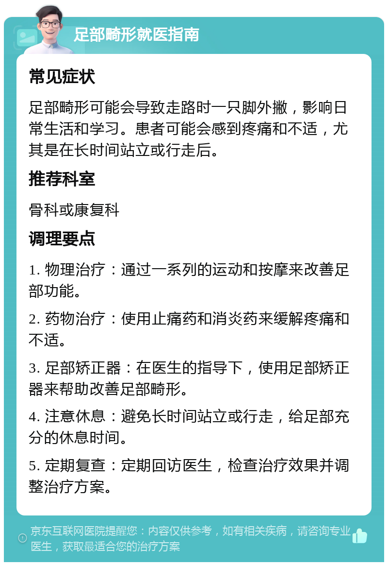 足部畸形就医指南 常见症状 足部畸形可能会导致走路时一只脚外撇，影响日常生活和学习。患者可能会感到疼痛和不适，尤其是在长时间站立或行走后。 推荐科室 骨科或康复科 调理要点 1. 物理治疗：通过一系列的运动和按摩来改善足部功能。 2. 药物治疗：使用止痛药和消炎药来缓解疼痛和不适。 3. 足部矫正器：在医生的指导下，使用足部矫正器来帮助改善足部畸形。 4. 注意休息：避免长时间站立或行走，给足部充分的休息时间。 5. 定期复查：定期回访医生，检查治疗效果并调整治疗方案。