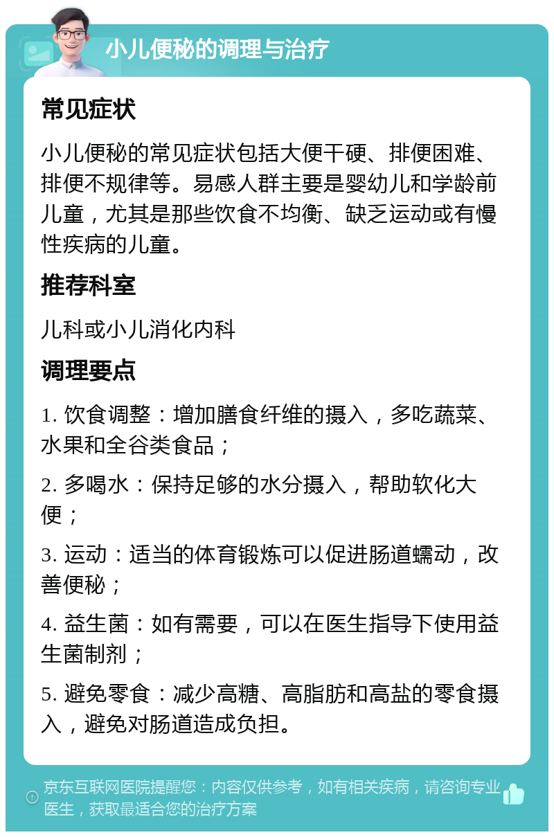 小儿便秘的调理与治疗 常见症状 小儿便秘的常见症状包括大便干硬、排便困难、排便不规律等。易感人群主要是婴幼儿和学龄前儿童，尤其是那些饮食不均衡、缺乏运动或有慢性疾病的儿童。 推荐科室 儿科或小儿消化内科 调理要点 1. 饮食调整：增加膳食纤维的摄入，多吃蔬菜、水果和全谷类食品； 2. 多喝水：保持足够的水分摄入，帮助软化大便； 3. 运动：适当的体育锻炼可以促进肠道蠕动，改善便秘； 4. 益生菌：如有需要，可以在医生指导下使用益生菌制剂； 5. 避免零食：减少高糖、高脂肪和高盐的零食摄入，避免对肠道造成负担。