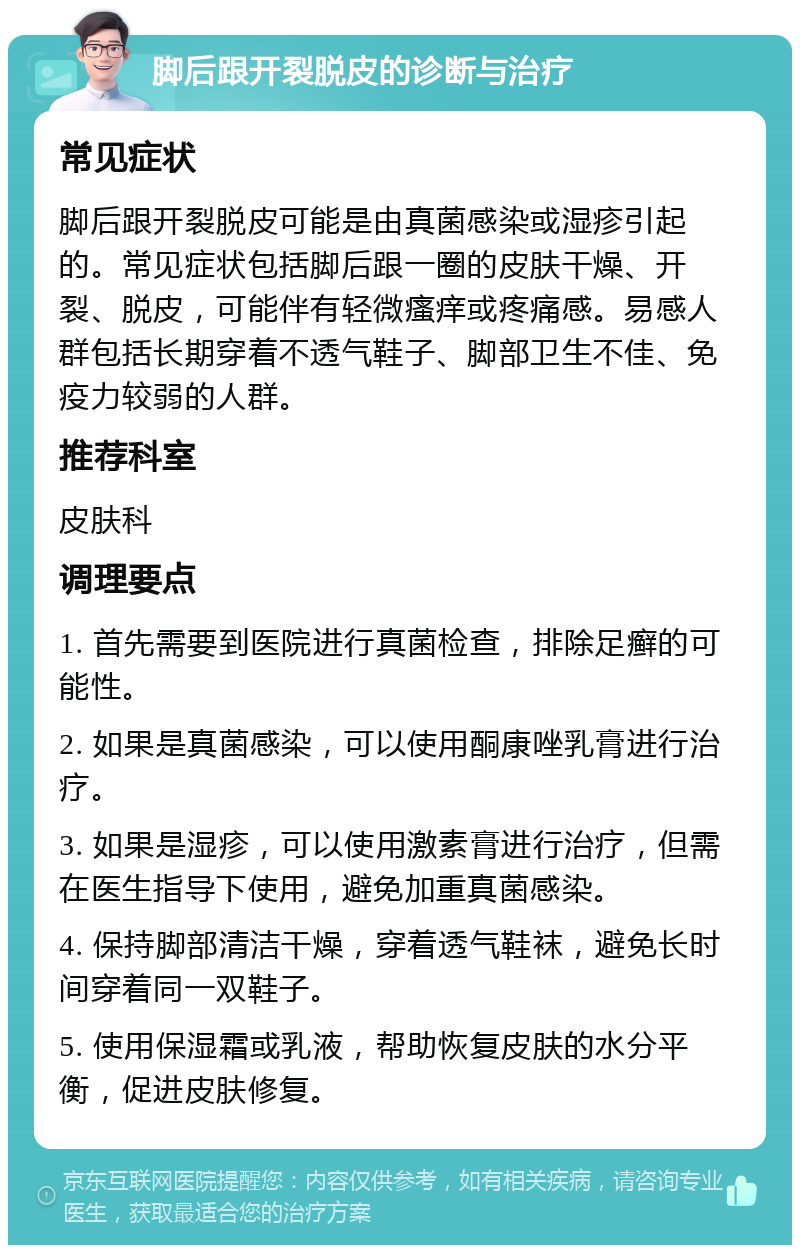 脚后跟开裂脱皮的诊断与治疗 常见症状 脚后跟开裂脱皮可能是由真菌感染或湿疹引起的。常见症状包括脚后跟一圈的皮肤干燥、开裂、脱皮，可能伴有轻微瘙痒或疼痛感。易感人群包括长期穿着不透气鞋子、脚部卫生不佳、免疫力较弱的人群。 推荐科室 皮肤科 调理要点 1. 首先需要到医院进行真菌检查，排除足癣的可能性。 2. 如果是真菌感染，可以使用酮康唑乳膏进行治疗。 3. 如果是湿疹，可以使用激素膏进行治疗，但需在医生指导下使用，避免加重真菌感染。 4. 保持脚部清洁干燥，穿着透气鞋袜，避免长时间穿着同一双鞋子。 5. 使用保湿霜或乳液，帮助恢复皮肤的水分平衡，促进皮肤修复。