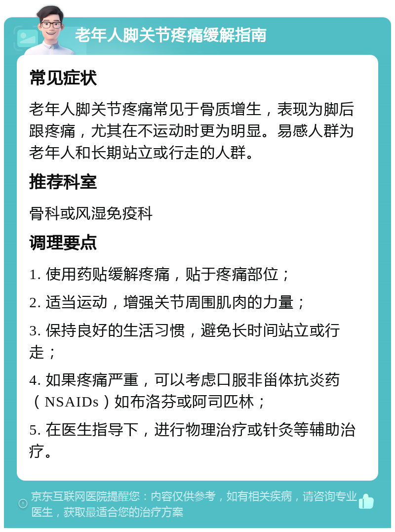 老年人脚关节疼痛缓解指南 常见症状 老年人脚关节疼痛常见于骨质增生，表现为脚后跟疼痛，尤其在不运动时更为明显。易感人群为老年人和长期站立或行走的人群。 推荐科室 骨科或风湿免疫科 调理要点 1. 使用药贴缓解疼痛，贴于疼痛部位； 2. 适当运动，增强关节周围肌肉的力量； 3. 保持良好的生活习惯，避免长时间站立或行走； 4. 如果疼痛严重，可以考虑口服非甾体抗炎药（NSAIDs）如布洛芬或阿司匹林； 5. 在医生指导下，进行物理治疗或针灸等辅助治疗。