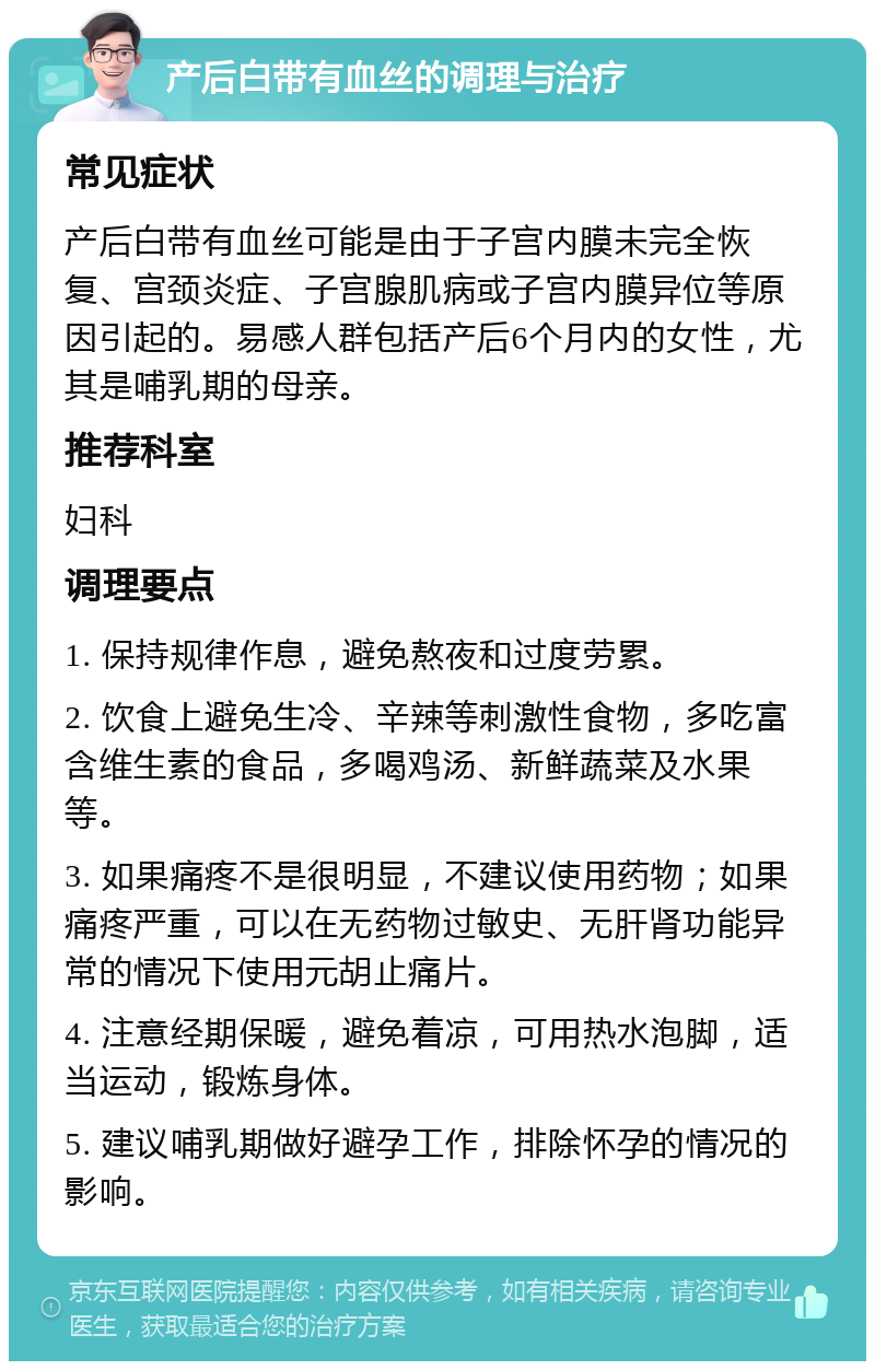 产后白带有血丝的调理与治疗 常见症状 产后白带有血丝可能是由于子宫内膜未完全恢复、宫颈炎症、子宫腺肌病或子宫内膜异位等原因引起的。易感人群包括产后6个月内的女性，尤其是哺乳期的母亲。 推荐科室 妇科 调理要点 1. 保持规律作息，避免熬夜和过度劳累。 2. 饮食上避免生冷、辛辣等刺激性食物，多吃富含维生素的食品，多喝鸡汤、新鲜蔬菜及水果等。 3. 如果痛疼不是很明显，不建议使用药物；如果痛疼严重，可以在无药物过敏史、无肝肾功能异常的情况下使用元胡止痛片。 4. 注意经期保暖，避免着凉，可用热水泡脚，适当运动，锻炼身体。 5. 建议哺乳期做好避孕工作，排除怀孕的情况的影响。