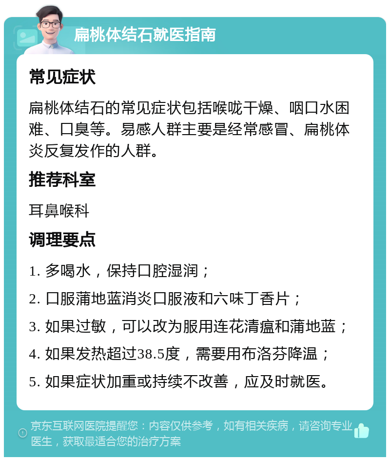 扁桃体结石就医指南 常见症状 扁桃体结石的常见症状包括喉咙干燥、咽口水困难、口臭等。易感人群主要是经常感冒、扁桃体炎反复发作的人群。 推荐科室 耳鼻喉科 调理要点 1. 多喝水，保持口腔湿润； 2. 口服蒲地蓝消炎口服液和六味丁香片； 3. 如果过敏，可以改为服用连花清瘟和蒲地蓝； 4. 如果发热超过38.5度，需要用布洛芬降温； 5. 如果症状加重或持续不改善，应及时就医。