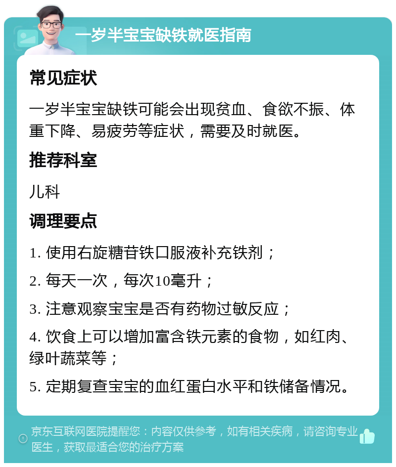 一岁半宝宝缺铁就医指南 常见症状 一岁半宝宝缺铁可能会出现贫血、食欲不振、体重下降、易疲劳等症状，需要及时就医。 推荐科室 儿科 调理要点 1. 使用右旋糖苷铁口服液补充铁剂； 2. 每天一次，每次10毫升； 3. 注意观察宝宝是否有药物过敏反应； 4. 饮食上可以增加富含铁元素的食物，如红肉、绿叶蔬菜等； 5. 定期复查宝宝的血红蛋白水平和铁储备情况。