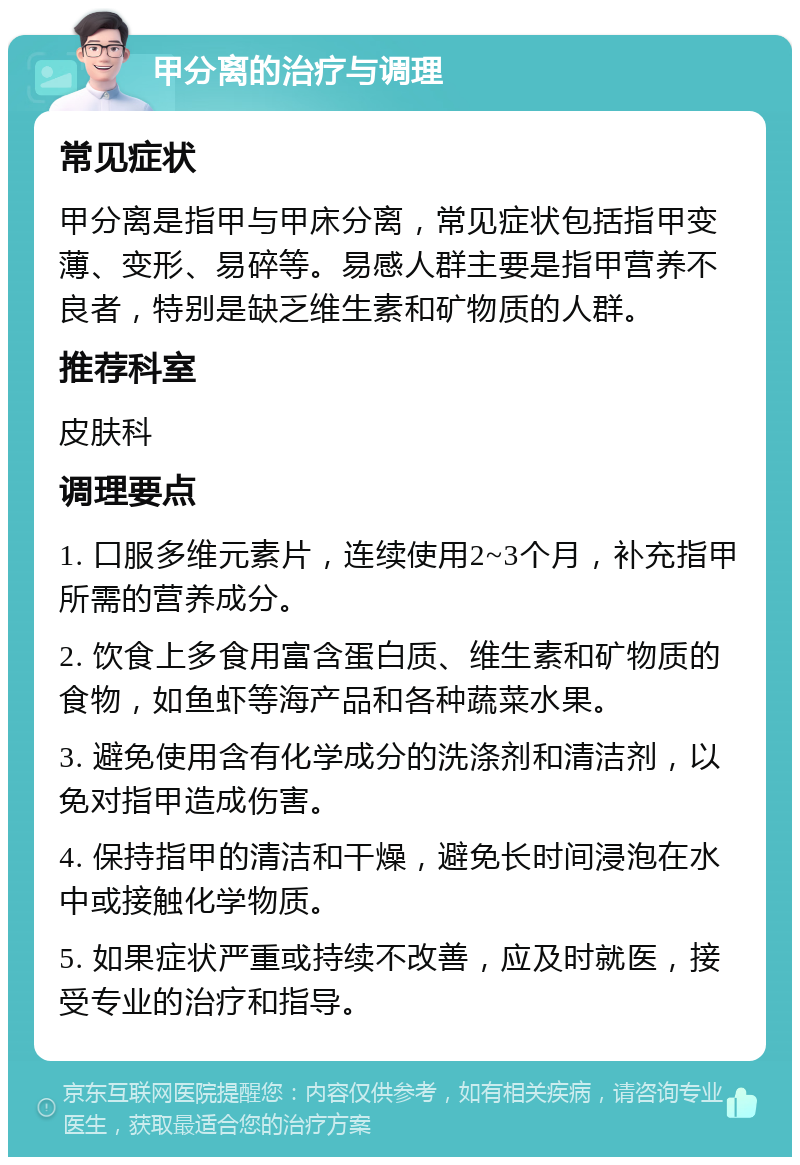 甲分离的治疗与调理 常见症状 甲分离是指甲与甲床分离，常见症状包括指甲变薄、变形、易碎等。易感人群主要是指甲营养不良者，特别是缺乏维生素和矿物质的人群。 推荐科室 皮肤科 调理要点 1. 口服多维元素片，连续使用2~3个月，补充指甲所需的营养成分。 2. 饮食上多食用富含蛋白质、维生素和矿物质的食物，如鱼虾等海产品和各种蔬菜水果。 3. 避免使用含有化学成分的洗涤剂和清洁剂，以免对指甲造成伤害。 4. 保持指甲的清洁和干燥，避免长时间浸泡在水中或接触化学物质。 5. 如果症状严重或持续不改善，应及时就医，接受专业的治疗和指导。