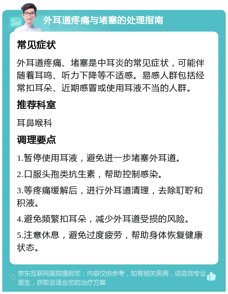 外耳道疼痛与堵塞的处理指南 常见症状 外耳道疼痛、堵塞是中耳炎的常见症状，可能伴随着耳鸣、听力下降等不适感。易感人群包括经常扣耳朵、近期感冒或使用耳液不当的人群。 推荐科室 耳鼻喉科 调理要点 1.暂停使用耳液，避免进一步堵塞外耳道。 2.口服头孢类抗生素，帮助控制感染。 3.等疼痛缓解后，进行外耳道清理，去除耵聍和积液。 4.避免频繁扣耳朵，减少外耳道受损的风险。 5.注意休息，避免过度疲劳，帮助身体恢复健康状态。