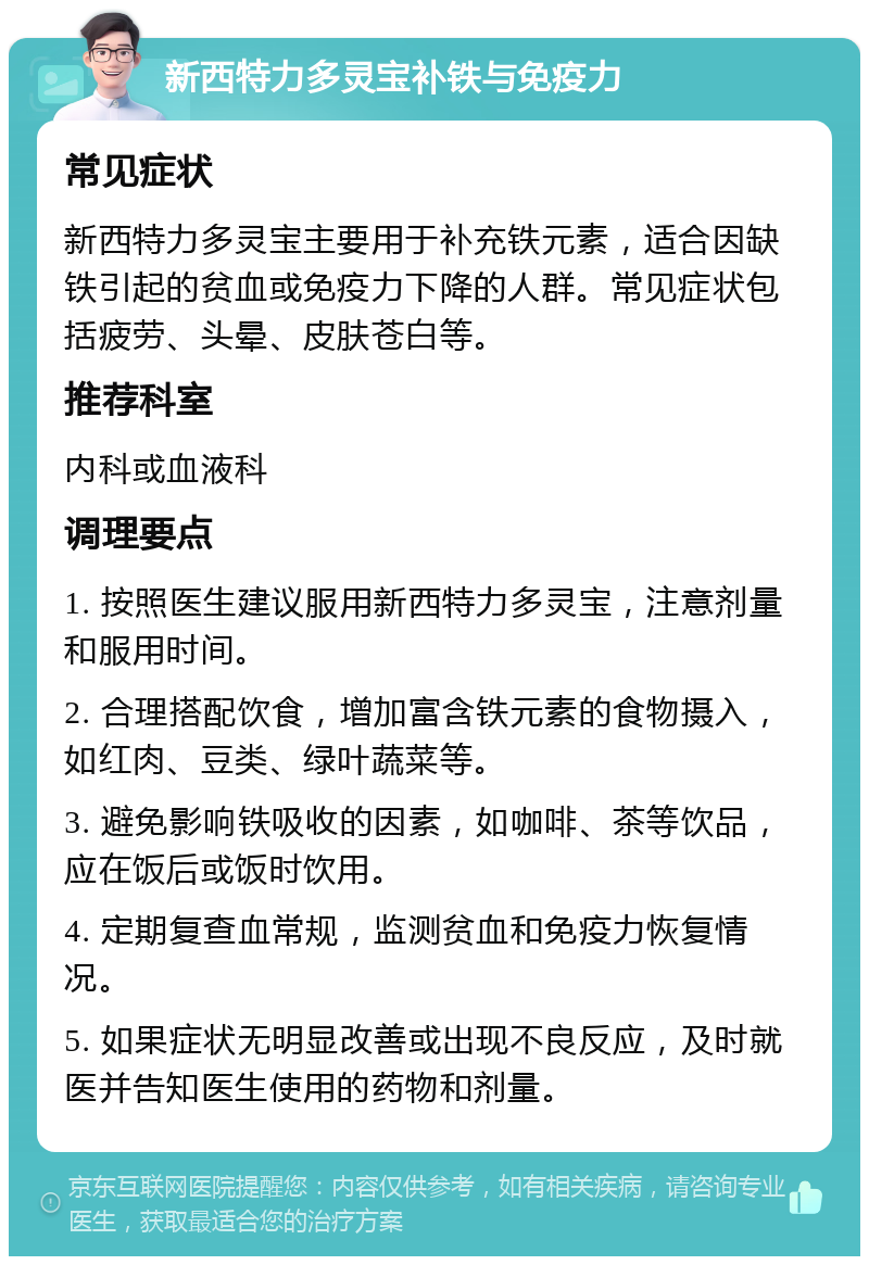 新西特力多灵宝补铁与免疫力 常见症状 新西特力多灵宝主要用于补充铁元素，适合因缺铁引起的贫血或免疫力下降的人群。常见症状包括疲劳、头晕、皮肤苍白等。 推荐科室 内科或血液科 调理要点 1. 按照医生建议服用新西特力多灵宝，注意剂量和服用时间。 2. 合理搭配饮食，增加富含铁元素的食物摄入，如红肉、豆类、绿叶蔬菜等。 3. 避免影响铁吸收的因素，如咖啡、茶等饮品，应在饭后或饭时饮用。 4. 定期复查血常规，监测贫血和免疫力恢复情况。 5. 如果症状无明显改善或出现不良反应，及时就医并告知医生使用的药物和剂量。