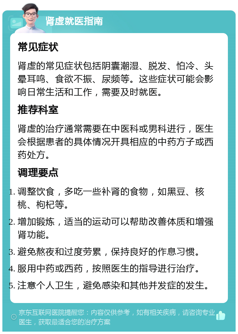 肾虚就医指南 常见症状 肾虚的常见症状包括阴囊潮湿、脱发、怕冷、头晕耳鸣、食欲不振、尿频等。这些症状可能会影响日常生活和工作，需要及时就医。 推荐科室 肾虚的治疗通常需要在中医科或男科进行，医生会根据患者的具体情况开具相应的中药方子或西药处方。 调理要点 调整饮食，多吃一些补肾的食物，如黑豆、核桃、枸杞等。 增加锻炼，适当的运动可以帮助改善体质和增强肾功能。 避免熬夜和过度劳累，保持良好的作息习惯。 服用中药或西药，按照医生的指导进行治疗。 注意个人卫生，避免感染和其他并发症的发生。