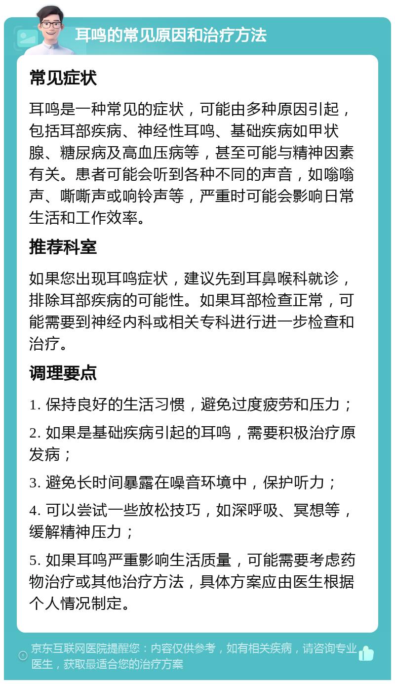 耳鸣的常见原因和治疗方法 常见症状 耳鸣是一种常见的症状，可能由多种原因引起，包括耳部疾病、神经性耳鸣、基础疾病如甲状腺、糖尿病及高血压病等，甚至可能与精神因素有关。患者可能会听到各种不同的声音，如嗡嗡声、嘶嘶声或响铃声等，严重时可能会影响日常生活和工作效率。 推荐科室 如果您出现耳鸣症状，建议先到耳鼻喉科就诊，排除耳部疾病的可能性。如果耳部检查正常，可能需要到神经内科或相关专科进行进一步检查和治疗。 调理要点 1. 保持良好的生活习惯，避免过度疲劳和压力； 2. 如果是基础疾病引起的耳鸣，需要积极治疗原发病； 3. 避免长时间暴露在噪音环境中，保护听力； 4. 可以尝试一些放松技巧，如深呼吸、冥想等，缓解精神压力； 5. 如果耳鸣严重影响生活质量，可能需要考虑药物治疗或其他治疗方法，具体方案应由医生根据个人情况制定。