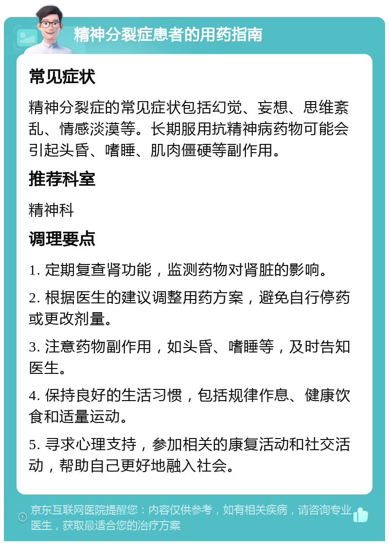 精神分裂症患者的用药指南 常见症状 精神分裂症的常见症状包括幻觉、妄想、思维紊乱、情感淡漠等。长期服用抗精神病药物可能会引起头昏、嗜睡、肌肉僵硬等副作用。 推荐科室 精神科 调理要点 1. 定期复查肾功能，监测药物对肾脏的影响。 2. 根据医生的建议调整用药方案，避免自行停药或更改剂量。 3. 注意药物副作用，如头昏、嗜睡等，及时告知医生。 4. 保持良好的生活习惯，包括规律作息、健康饮食和适量运动。 5. 寻求心理支持，参加相关的康复活动和社交活动，帮助自己更好地融入社会。