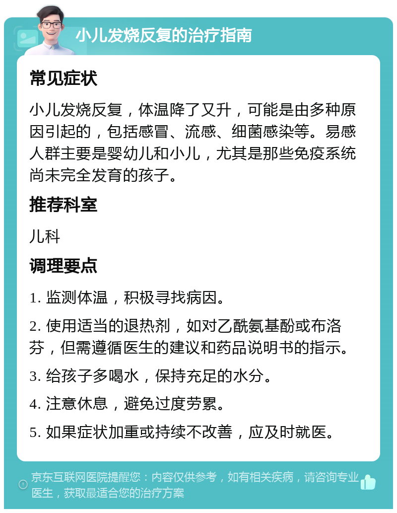 小儿发烧反复的治疗指南 常见症状 小儿发烧反复，体温降了又升，可能是由多种原因引起的，包括感冒、流感、细菌感染等。易感人群主要是婴幼儿和小儿，尤其是那些免疫系统尚未完全发育的孩子。 推荐科室 儿科 调理要点 1. 监测体温，积极寻找病因。 2. 使用适当的退热剂，如对乙酰氨基酚或布洛芬，但需遵循医生的建议和药品说明书的指示。 3. 给孩子多喝水，保持充足的水分。 4. 注意休息，避免过度劳累。 5. 如果症状加重或持续不改善，应及时就医。