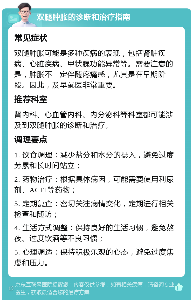 双腿肿胀的诊断和治疗指南 常见症状 双腿肿胀可能是多种疾病的表现，包括肾脏疾病、心脏疾病、甲状腺功能异常等。需要注意的是，肿胀不一定伴随疼痛感，尤其是在早期阶段。因此，及早就医非常重要。 推荐科室 肾内科、心血管内科、内分泌科等科室都可能涉及到双腿肿胀的诊断和治疗。 调理要点 1. 饮食调理：减少盐分和水分的摄入，避免过度劳累和长时间站立； 2. 药物治疗：根据具体病因，可能需要使用利尿剂、ACEI等药物； 3. 定期复查：密切关注病情变化，定期进行相关检查和随访； 4. 生活方式调整：保持良好的生活习惯，避免熬夜、过度饮酒等不良习惯； 5. 心理调适：保持积极乐观的心态，避免过度焦虑和压力。