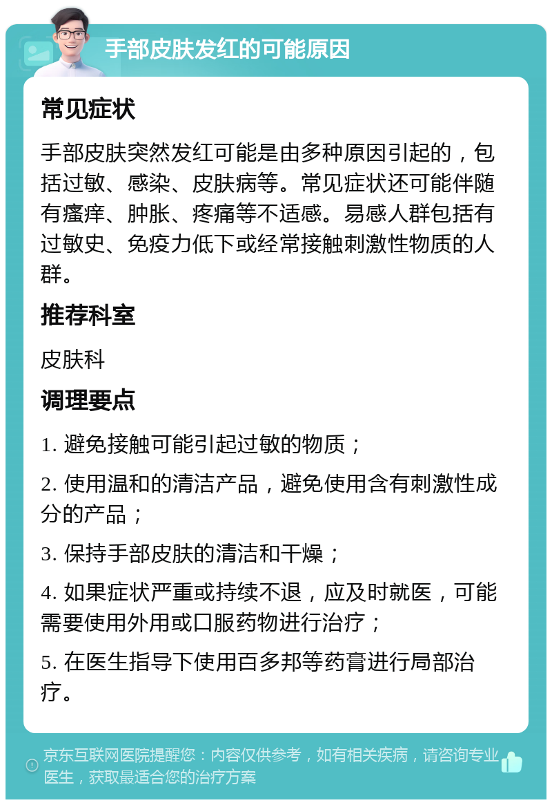 手部皮肤发红的可能原因 常见症状 手部皮肤突然发红可能是由多种原因引起的，包括过敏、感染、皮肤病等。常见症状还可能伴随有瘙痒、肿胀、疼痛等不适感。易感人群包括有过敏史、免疫力低下或经常接触刺激性物质的人群。 推荐科室 皮肤科 调理要点 1. 避免接触可能引起过敏的物质； 2. 使用温和的清洁产品，避免使用含有刺激性成分的产品； 3. 保持手部皮肤的清洁和干燥； 4. 如果症状严重或持续不退，应及时就医，可能需要使用外用或口服药物进行治疗； 5. 在医生指导下使用百多邦等药膏进行局部治疗。