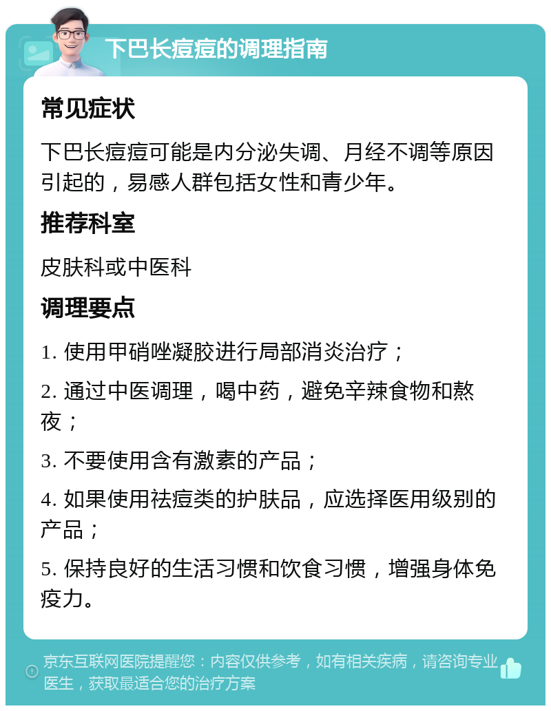 下巴长痘痘的调理指南 常见症状 下巴长痘痘可能是内分泌失调、月经不调等原因引起的，易感人群包括女性和青少年。 推荐科室 皮肤科或中医科 调理要点 1. 使用甲硝唑凝胶进行局部消炎治疗； 2. 通过中医调理，喝中药，避免辛辣食物和熬夜； 3. 不要使用含有激素的产品； 4. 如果使用祛痘类的护肤品，应选择医用级别的产品； 5. 保持良好的生活习惯和饮食习惯，增强身体免疫力。