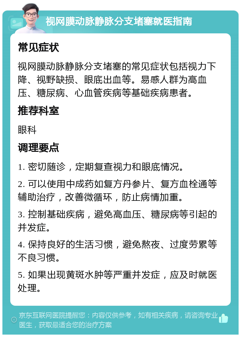 视网膜动脉静脉分支堵塞就医指南 常见症状 视网膜动脉静脉分支堵塞的常见症状包括视力下降、视野缺损、眼底出血等。易感人群为高血压、糖尿病、心血管疾病等基础疾病患者。 推荐科室 眼科 调理要点 1. 密切随诊，定期复查视力和眼底情况。 2. 可以使用中成药如复方丹参片、复方血栓通等辅助治疗，改善微循环，防止病情加重。 3. 控制基础疾病，避免高血压、糖尿病等引起的并发症。 4. 保持良好的生活习惯，避免熬夜、过度劳累等不良习惯。 5. 如果出现黄斑水肿等严重并发症，应及时就医处理。