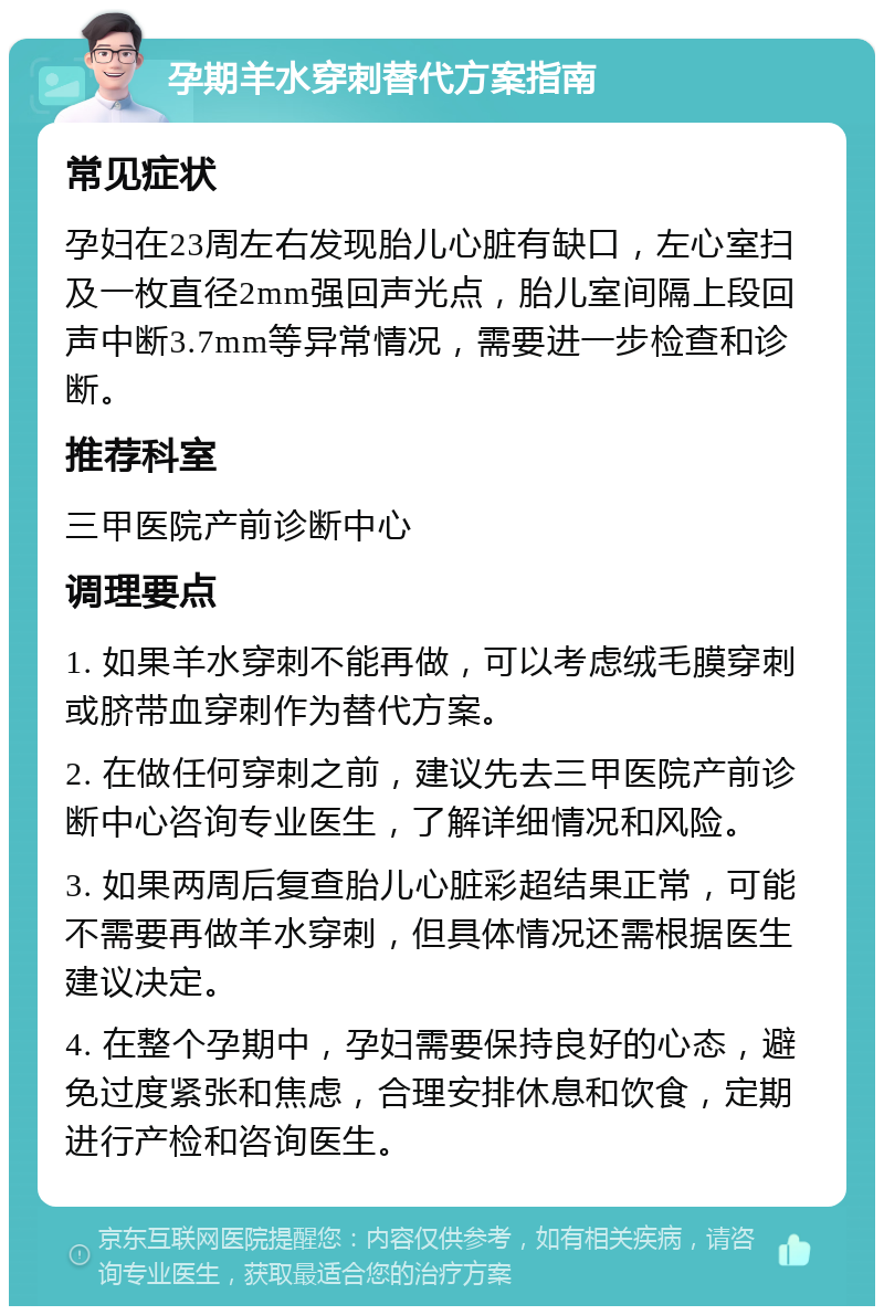 孕期羊水穿刺替代方案指南 常见症状 孕妇在23周左右发现胎儿心脏有缺口，左心室扫及一枚直径2mm强回声光点，胎儿室间隔上段回声中断3.7mm等异常情况，需要进一步检查和诊断。 推荐科室 三甲医院产前诊断中心 调理要点 1. 如果羊水穿刺不能再做，可以考虑绒毛膜穿刺或脐带血穿刺作为替代方案。 2. 在做任何穿刺之前，建议先去三甲医院产前诊断中心咨询专业医生，了解详细情况和风险。 3. 如果两周后复查胎儿心脏彩超结果正常，可能不需要再做羊水穿刺，但具体情况还需根据医生建议决定。 4. 在整个孕期中，孕妇需要保持良好的心态，避免过度紧张和焦虑，合理安排休息和饮食，定期进行产检和咨询医生。