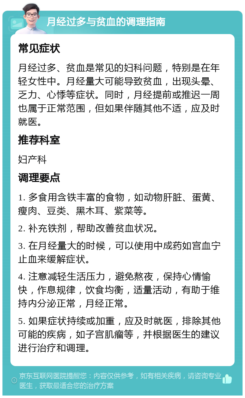 月经过多与贫血的调理指南 常见症状 月经过多、贫血是常见的妇科问题，特别是在年轻女性中。月经量大可能导致贫血，出现头晕、乏力、心悸等症状。同时，月经提前或推迟一周也属于正常范围，但如果伴随其他不适，应及时就医。 推荐科室 妇产科 调理要点 1. 多食用含铁丰富的食物，如动物肝脏、蛋黄、瘦肉、豆类、黑木耳、紫菜等。 2. 补充铁剂，帮助改善贫血状况。 3. 在月经量大的时候，可以使用中成药如宫血宁止血来缓解症状。 4. 注意减轻生活压力，避免熬夜，保持心情愉快，作息规律，饮食均衡，适量活动，有助于维持内分泌正常，月经正常。 5. 如果症状持续或加重，应及时就医，排除其他可能的疾病，如子宫肌瘤等，并根据医生的建议进行治疗和调理。