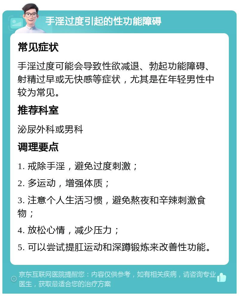 手淫过度引起的性功能障碍 常见症状 手淫过度可能会导致性欲减退、勃起功能障碍、射精过早或无快感等症状，尤其是在年轻男性中较为常见。 推荐科室 泌尿外科或男科 调理要点 1. 戒除手淫，避免过度刺激； 2. 多运动，增强体质； 3. 注意个人生活习惯，避免熬夜和辛辣刺激食物； 4. 放松心情，减少压力； 5. 可以尝试提肛运动和深蹲锻炼来改善性功能。