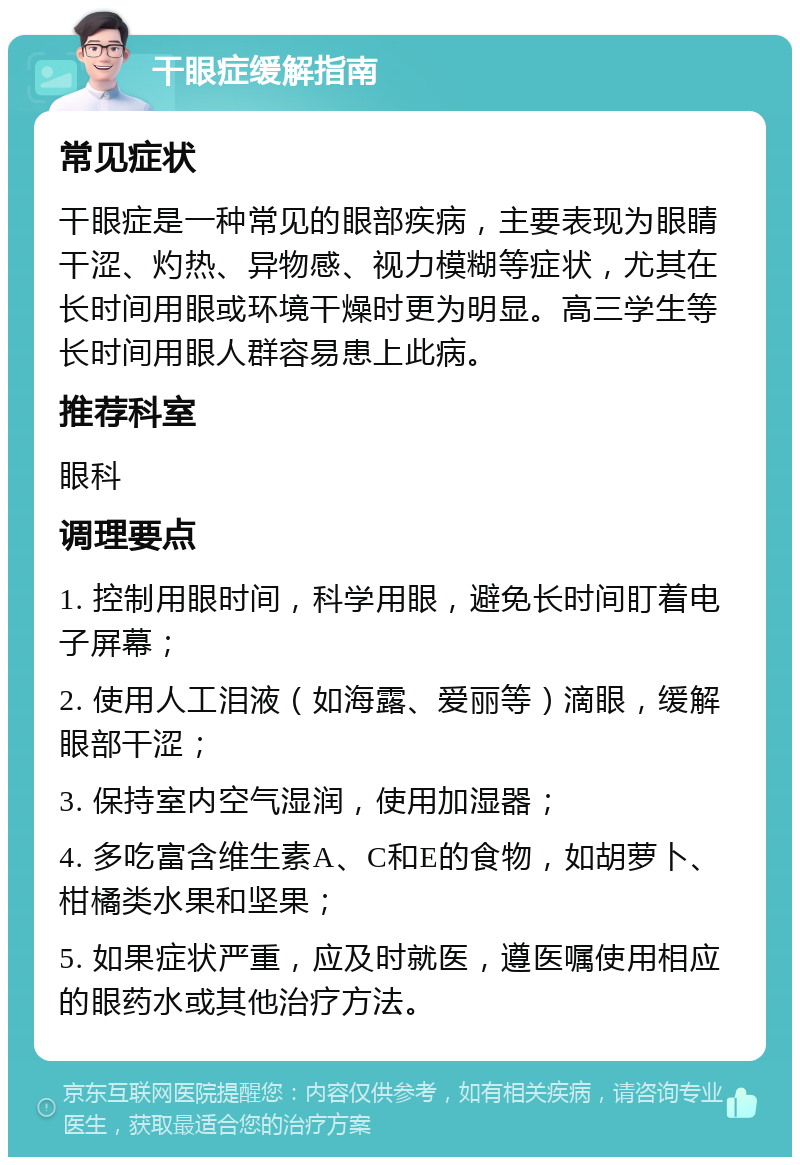 干眼症缓解指南 常见症状 干眼症是一种常见的眼部疾病，主要表现为眼睛干涩、灼热、异物感、视力模糊等症状，尤其在长时间用眼或环境干燥时更为明显。高三学生等长时间用眼人群容易患上此病。 推荐科室 眼科 调理要点 1. 控制用眼时间，科学用眼，避免长时间盯着电子屏幕； 2. 使用人工泪液（如海露、爱丽等）滴眼，缓解眼部干涩； 3. 保持室内空气湿润，使用加湿器； 4. 多吃富含维生素A、C和E的食物，如胡萝卜、柑橘类水果和坚果； 5. 如果症状严重，应及时就医，遵医嘱使用相应的眼药水或其他治疗方法。