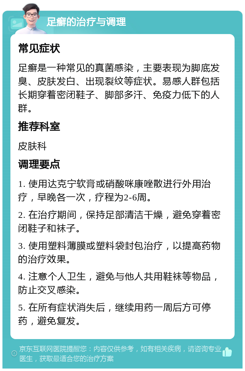 足癣的治疗与调理 常见症状 足癣是一种常见的真菌感染，主要表现为脚底发臭、皮肤发白、出现裂纹等症状。易感人群包括长期穿着密闭鞋子、脚部多汗、免疫力低下的人群。 推荐科室 皮肤科 调理要点 1. 使用达克宁软膏或硝酸咪康唑散进行外用治疗，早晚各一次，疗程为2-6周。 2. 在治疗期间，保持足部清洁干燥，避免穿着密闭鞋子和袜子。 3. 使用塑料薄膜或塑料袋封包治疗，以提高药物的治疗效果。 4. 注意个人卫生，避免与他人共用鞋袜等物品，防止交叉感染。 5. 在所有症状消失后，继续用药一周后方可停药，避免复发。