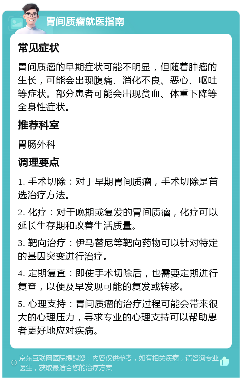 胃间质瘤就医指南 常见症状 胃间质瘤的早期症状可能不明显，但随着肿瘤的生长，可能会出现腹痛、消化不良、恶心、呕吐等症状。部分患者可能会出现贫血、体重下降等全身性症状。 推荐科室 胃肠外科 调理要点 1. 手术切除：对于早期胃间质瘤，手术切除是首选治疗方法。 2. 化疗：对于晚期或复发的胃间质瘤，化疗可以延长生存期和改善生活质量。 3. 靶向治疗：伊马替尼等靶向药物可以针对特定的基因突变进行治疗。 4. 定期复查：即使手术切除后，也需要定期进行复查，以便及早发现可能的复发或转移。 5. 心理支持：胃间质瘤的治疗过程可能会带来很大的心理压力，寻求专业的心理支持可以帮助患者更好地应对疾病。