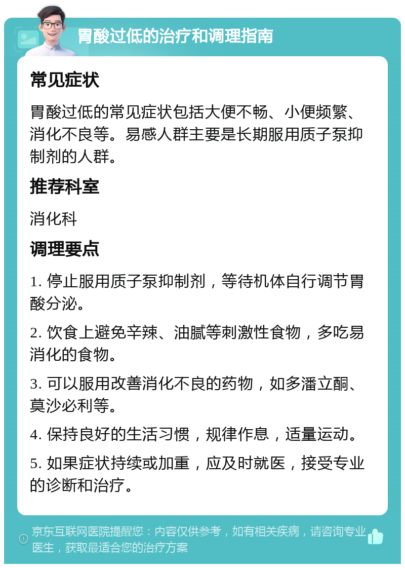 胃酸过低的治疗和调理指南 常见症状 胃酸过低的常见症状包括大便不畅、小便频繁、消化不良等。易感人群主要是长期服用质子泵抑制剂的人群。 推荐科室 消化科 调理要点 1. 停止服用质子泵抑制剂，等待机体自行调节胃酸分泌。 2. 饮食上避免辛辣、油腻等刺激性食物，多吃易消化的食物。 3. 可以服用改善消化不良的药物，如多潘立酮、莫沙必利等。 4. 保持良好的生活习惯，规律作息，适量运动。 5. 如果症状持续或加重，应及时就医，接受专业的诊断和治疗。