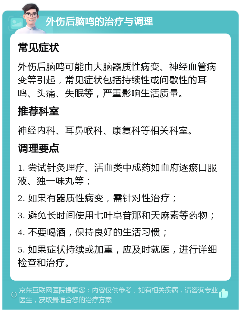 外伤后脑鸣的治疗与调理 常见症状 外伤后脑鸣可能由大脑器质性病变、神经血管病变等引起，常见症状包括持续性或间歇性的耳鸣、头痛、失眠等，严重影响生活质量。 推荐科室 神经内科、耳鼻喉科、康复科等相关科室。 调理要点 1. 尝试针灸理疗、活血类中成药如血府逐瘀口服液、独一味丸等； 2. 如果有器质性病变，需针对性治疗； 3. 避免长时间使用七叶皂苷那和天麻素等药物； 4. 不要喝酒，保持良好的生活习惯； 5. 如果症状持续或加重，应及时就医，进行详细检查和治疗。