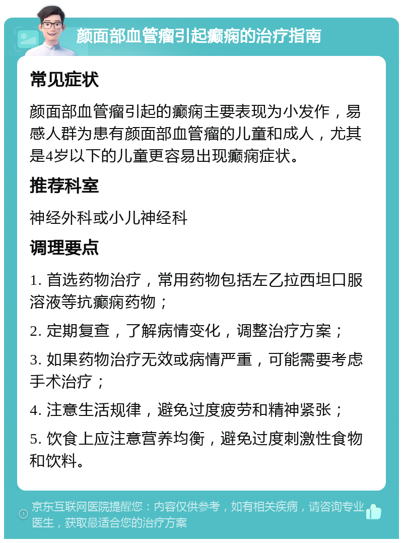 颜面部血管瘤引起癫痫的治疗指南 常见症状 颜面部血管瘤引起的癫痫主要表现为小发作，易感人群为患有颜面部血管瘤的儿童和成人，尤其是4岁以下的儿童更容易出现癫痫症状。 推荐科室 神经外科或小儿神经科 调理要点 1. 首选药物治疗，常用药物包括左乙拉西坦口服溶液等抗癫痫药物； 2. 定期复查，了解病情变化，调整治疗方案； 3. 如果药物治疗无效或病情严重，可能需要考虑手术治疗； 4. 注意生活规律，避免过度疲劳和精神紧张； 5. 饮食上应注意营养均衡，避免过度刺激性食物和饮料。