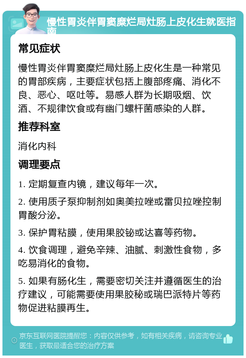 慢性胃炎伴胃窦糜烂局灶肠上皮化生就医指南 常见症状 慢性胃炎伴胃窦糜烂局灶肠上皮化生是一种常见的胃部疾病，主要症状包括上腹部疼痛、消化不良、恶心、呕吐等。易感人群为长期吸烟、饮酒、不规律饮食或有幽门螺杆菌感染的人群。 推荐科室 消化内科 调理要点 1. 定期复查内镜，建议每年一次。 2. 使用质子泵抑制剂如奥美拉唑或雷贝拉唑控制胃酸分泌。 3. 保护胃粘膜，使用果胶铋或达喜等药物。 4. 饮食调理，避免辛辣、油腻、刺激性食物，多吃易消化的食物。 5. 如果有肠化生，需要密切关注并遵循医生的治疗建议，可能需要使用果胶秘或瑞巴派特片等药物促进粘膜再生。