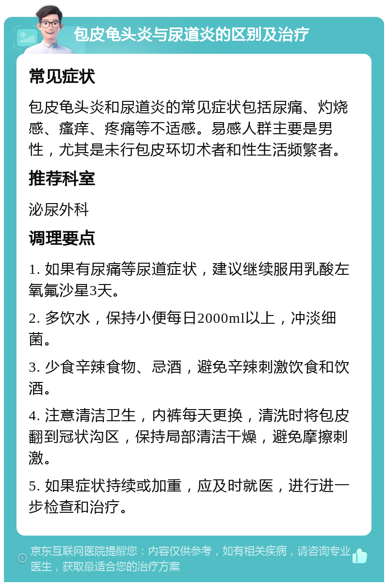 包皮龟头炎与尿道炎的区别及治疗 常见症状 包皮龟头炎和尿道炎的常见症状包括尿痛、灼烧感、瘙痒、疼痛等不适感。易感人群主要是男性，尤其是未行包皮环切术者和性生活频繁者。 推荐科室 泌尿外科 调理要点 1. 如果有尿痛等尿道症状，建议继续服用乳酸左氧氟沙星3天。 2. 多饮水，保持小便每日2000ml以上，冲淡细菌。 3. 少食辛辣食物、忌酒，避免辛辣刺激饮食和饮酒。 4. 注意清洁卫生，内裤每天更换，清洗时将包皮翻到冠状沟区，保持局部清洁干燥，避免摩擦刺激。 5. 如果症状持续或加重，应及时就医，进行进一步检查和治疗。