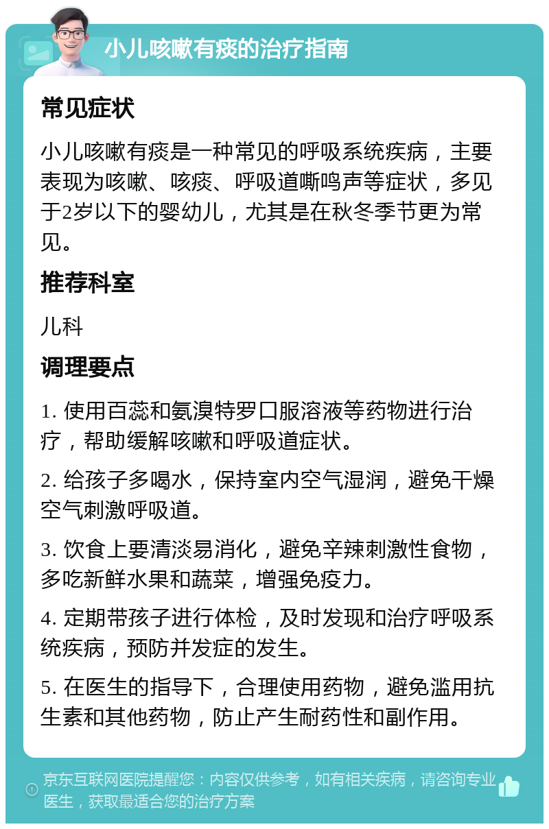 小儿咳嗽有痰的治疗指南 常见症状 小儿咳嗽有痰是一种常见的呼吸系统疾病，主要表现为咳嗽、咳痰、呼吸道嘶鸣声等症状，多见于2岁以下的婴幼儿，尤其是在秋冬季节更为常见。 推荐科室 儿科 调理要点 1. 使用百蕊和氨溴特罗口服溶液等药物进行治疗，帮助缓解咳嗽和呼吸道症状。 2. 给孩子多喝水，保持室内空气湿润，避免干燥空气刺激呼吸道。 3. 饮食上要清淡易消化，避免辛辣刺激性食物，多吃新鲜水果和蔬菜，增强免疫力。 4. 定期带孩子进行体检，及时发现和治疗呼吸系统疾病，预防并发症的发生。 5. 在医生的指导下，合理使用药物，避免滥用抗生素和其他药物，防止产生耐药性和副作用。