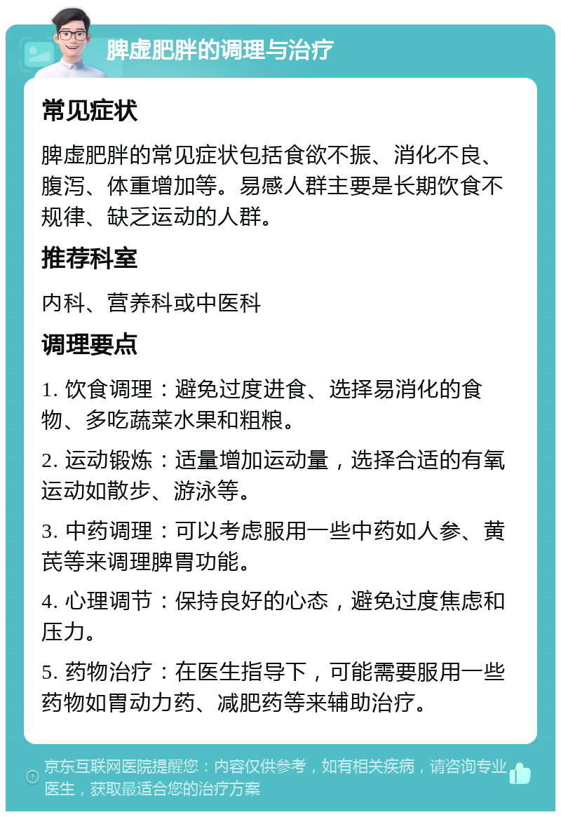 脾虚肥胖的调理与治疗 常见症状 脾虚肥胖的常见症状包括食欲不振、消化不良、腹泻、体重增加等。易感人群主要是长期饮食不规律、缺乏运动的人群。 推荐科室 内科、营养科或中医科 调理要点 1. 饮食调理：避免过度进食、选择易消化的食物、多吃蔬菜水果和粗粮。 2. 运动锻炼：适量增加运动量，选择合适的有氧运动如散步、游泳等。 3. 中药调理：可以考虑服用一些中药如人参、黄芪等来调理脾胃功能。 4. 心理调节：保持良好的心态，避免过度焦虑和压力。 5. 药物治疗：在医生指导下，可能需要服用一些药物如胃动力药、减肥药等来辅助治疗。