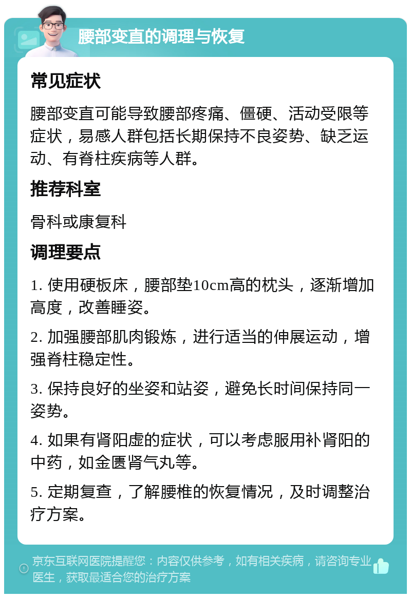 腰部变直的调理与恢复 常见症状 腰部变直可能导致腰部疼痛、僵硬、活动受限等症状，易感人群包括长期保持不良姿势、缺乏运动、有脊柱疾病等人群。 推荐科室 骨科或康复科 调理要点 1. 使用硬板床，腰部垫10cm高的枕头，逐渐增加高度，改善睡姿。 2. 加强腰部肌肉锻炼，进行适当的伸展运动，增强脊柱稳定性。 3. 保持良好的坐姿和站姿，避免长时间保持同一姿势。 4. 如果有肾阳虚的症状，可以考虑服用补肾阳的中药，如金匮肾气丸等。 5. 定期复查，了解腰椎的恢复情况，及时调整治疗方案。